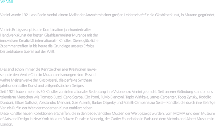 VENNI / Die Anfänge / Venini wurde 1921 von Paolo Venini, einem Mailänder Anwalt mit einer großen Leidenschaft für die Glasbläserkunst, in Murano gegründet. / Intuition / Veninis Erfolgsrezept ist die Kombination jahrhundertealter Handwerkskunst der besten Glasbläsermeister Muranos mit der innovativen Kreativität internationaler Künstler. Dieses glückliche Zusammentreffen ist bis heute die Grundlage unseres Erfolgs bei Liebhabern überall auf der Welt. / Stil, Kreativität, Tradition, Leidenschaft / Dies sind schon immer die Kennzeichen aller Kreationen gewesen, die den Venini-Öfen in Murano entsprungen sind. Es sind wahre Meisterwerke der Glasbläserei, die perfekte Synthese jahrhundertealter Kunst und zeitgenössischen Designs. Seit 1921 haben mehr als 50 Künstler von internationaler Bedeutung ihre Visionen zu Venini gebracht. Seit unserer Gründung standen uns talentierte Menschen wie Tomaso Buzzi, Carlo Scarpa, Gio Ponti, Fulvio Bianconi, Tapio Wirkkala, James Carpenter, Toots Zynsky, Rodolfo Dordoni, Ettore Sottsass, Alessandro Mendini, Gae Aulenti, Barber Osgerby und Fratelli Campana zur Seite - Künstler, die durch ihre Beiträge Veninis Ruf in der Welt der modernen Kunst etabliert haben. Diese Künstler haben Kollektionen erschaffen, die in den bedeutendsten Museen der Welt gezeigt wurden, vom MOMA und dem Museum of Arts and Design in New York bis zum Palazzo Ducale in Venedig, der Cartier Foundation in Paris und dem Victoria and Albert Museum in London.